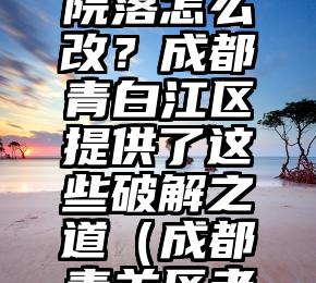 城镇老旧院落怎么改？成都青白江区提供了这些破解之道（成都青羊区老房区不拆）