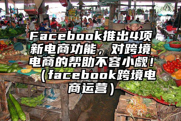 Facebook推出4项新电商功能，对跨境电商的帮助不容小觑！（facebook跨境电商运营）