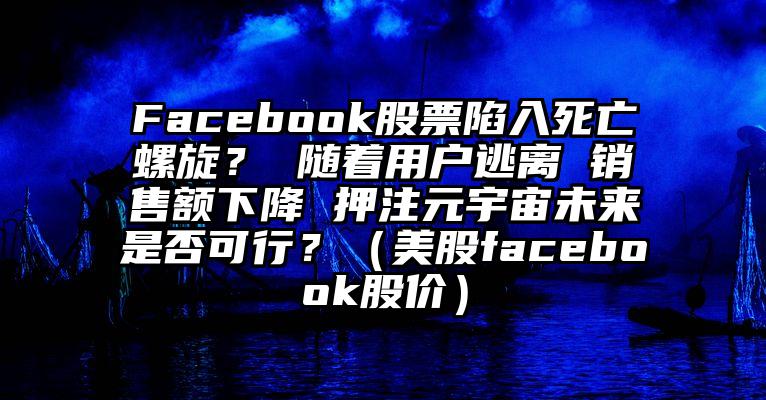 Facebook股票陷入死亡螺旋？ 随着用户逃离 销售额下降 押注元宇宙未来是否可行？（美股facebook股价）