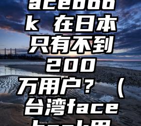 为什么 Facebook 在日本只有不到 200 万用户？（台湾facebook用户数量）