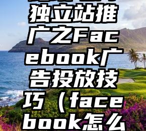 跨境电商独立站推广之Facebook广告投放技巧（facebook怎么做）