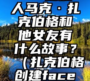 Facebook 创始人马克·扎克伯格和他女友有什么故事？（扎克伯格创建facebook时间）