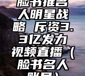 脸书推名人明星战略 斥资3.3亿发力视频直播（脸书名人账号）