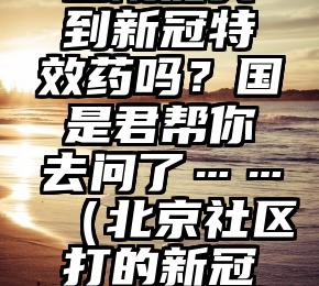 北京社区医院能买到新冠特效药吗？国是君帮你去问了……（北京社区打的新冠疫苗是哪种）