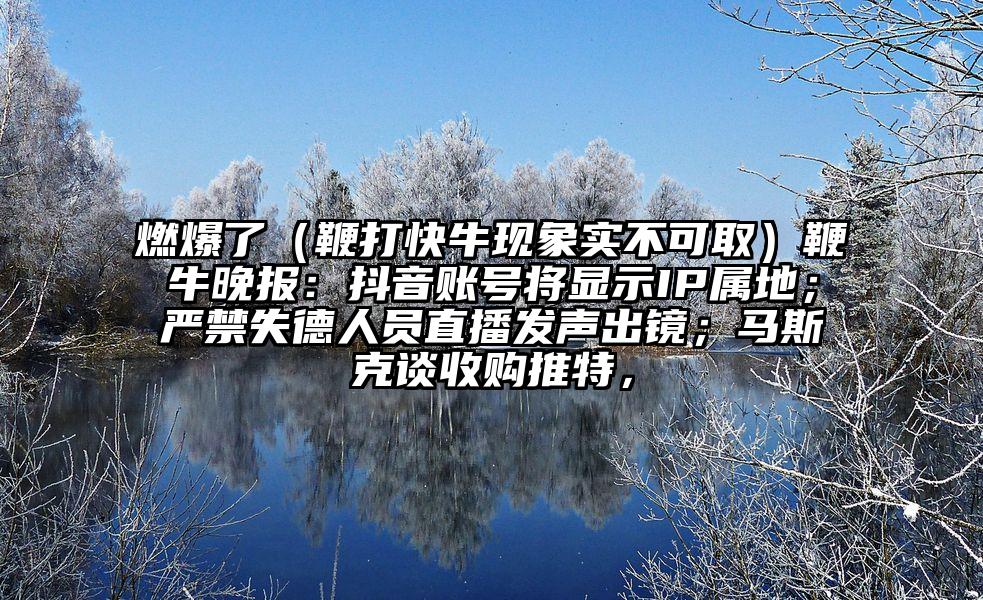 燃爆了（鞭打快牛现象实不可取）鞭牛晚报：抖音账号将显示IP属地；严禁失德人员直播发声出镜；马斯克谈收购推特，