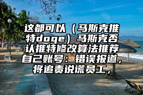 这都可以（马斯克推特doge）马斯克否认推特修改算法推荐自己账号：错误报道，将追责说谎员工，