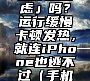 你有「手机存储焦虑」吗？运行缓慢卡顿发热，就连iPhone也逃不过（手机内存很卡怎么处理）