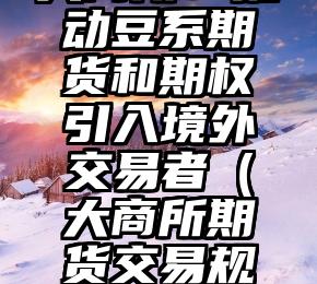 大商所：推动豆系期货和期权引入境外交易者（大商所期货交易规则最新）