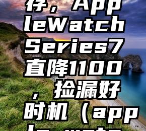 苹果清库存，AppleWatchSeries7直降1100，捡漏好时机（apple watch 7爆料）