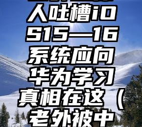 国外媒体人吐槽iOS15—16系统应向华为学习真相在这（老外被中国化）