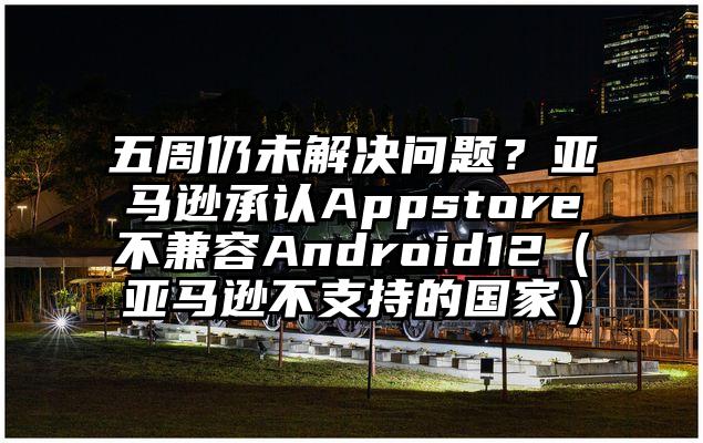 五周仍未解决问题？亚马逊承认Appstore不兼容Android12（亚马逊不支持的国家）