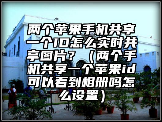 两个苹果手机共享一个ID怎么实时共享图片？（两个手机共享一个苹果id可以看到相册吗怎么设置）