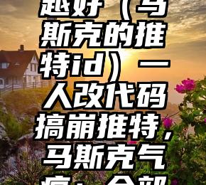 越早知道越好（马斯克的推特id）一人改代码搞崩推特，马斯克气疯：全部重写！，