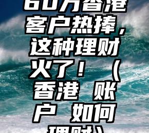 60万香港客户热捧，这种理财火了！（香港 账户 如何理财）