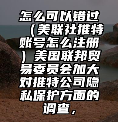 怎么可以错过（美联社推特账号怎么注册）美国联邦贸易委员会加大对推特公司隐私保护方面的调查，