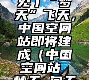 新闻8点见丨“梦天”飞天，中国空间站即将建成（中国空间站 梦天 问天）