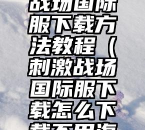 全网刺激战场国际服下载方法教程（刺激战场国际服下载怎么下载不用海外ID）