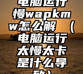 电脑运行慢wapkmw怎么解決（电脑运行太慢太卡是什么导致）