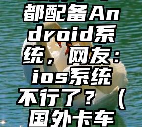 国外卡车都配备Android系统，网友：ios系统不行了？（国外卡车用尿素吗）