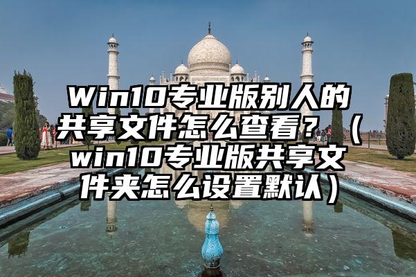 Win10专业版别人的共享文件怎么查看？（win10专业版共享文件夹怎么设置默认）