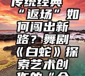 文化视点传统经典“返场”如何闯出新路？舞剧《白蛇》探索艺术创作的“全球模式”