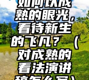 如何以成熟的眼光，看待新生的飞凡？（对成熟的看法演讲稿怎么写）