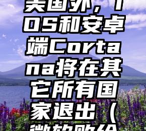 微软：除美国外，iOS和安卓端Cortana将在其它所有国家退出（微软败给安卓）