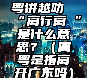 粤讲越叻“离行离迾”是什么意思？（离粤是指离开广东吗）