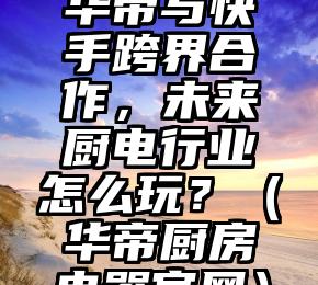 华帝与快手跨界合作，未来厨电行业怎么玩？（华帝厨房电器官网）