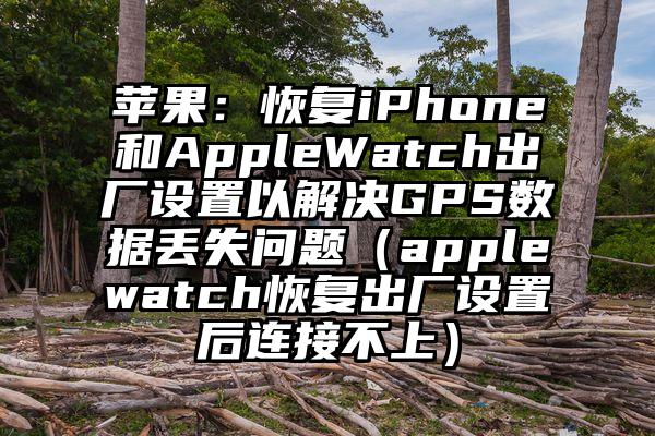 苹果：恢复iPhone和AppleWatch出厂设置以解决GPS数据丢失问题（applewatch恢复出厂设置后连接不上）