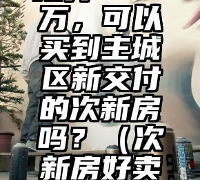 预算500万，可以买到主城区新交付的次新房吗？（次新房好卖吗）