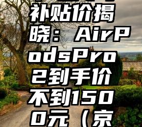 京东Apple产品专享补贴价揭晓：AirPodsPro2到手价不到1500元（京东苹果手机补贴）