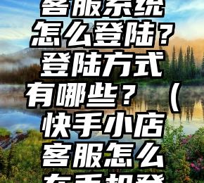 快手小店客服系统怎么登陆？登陆方式有哪些？（快手小店客服怎么在手机登录）