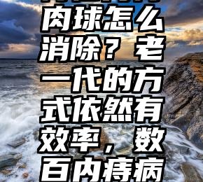 痔疮内痔肉球怎么消除？老一代的方式依然有效率，数百内痔病人被治好！