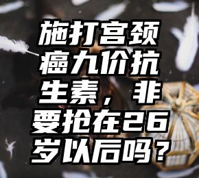 施打宫颈癌九价抗生素，非要抢在26岁以后吗？