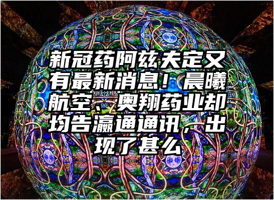 新冠药阿兹夫定又有最新消息！晨曦航空、奥翔药业却均告瀛通通讯，出现了甚么