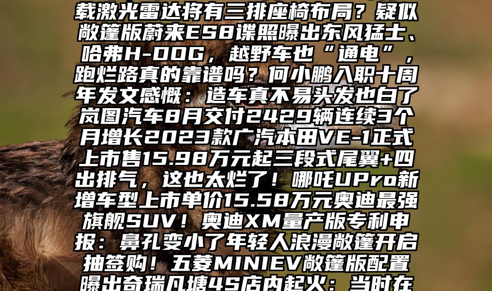 5月1日，机动车登记新政将实施关乎每个用车人这可是40多万的奥迪，现在压缩成本都这么坦白吗？进阶高能智慧一汽-大众全新探岳家族耀目上市，单价20.49万-26.29万搭载激光雷达将有三排座椅布局？疑似敞篷版蔚来ES8谍照曝出东风猛士、哈弗H-DOG，越野车也“通电”，跑烂路真的靠谱吗？何小鹏入职十周年发文感慨：造车真不易头发也白了岚图汽车8月交付2429辆连续3个月增长2023款广汽本田VE-1正式上市售15.98万元起三段式尾翼+四出排气，这也太烂了！哪吒UPro新增车型上市单价15.58万元奥迪最强旗