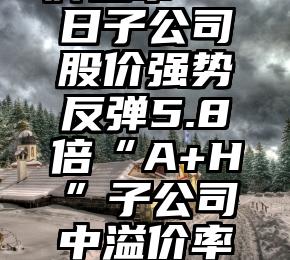 邓文渊挂牌上市20日子公司股价强势反弹5.8倍“A+H”子公司中溢价率最低近9倍