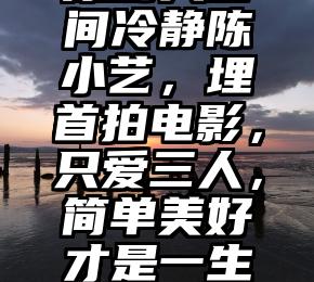 原创人世间冷静陈小艺，埋首拍电影，只爱三人，简单美好才是一生真义