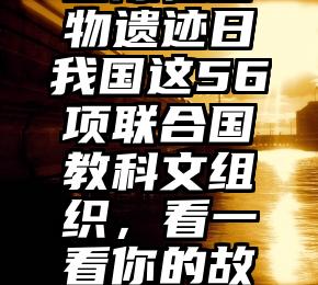 国际性古物遗迹日我国这56项联合国教科文组织，看一看你的故乡有两个？