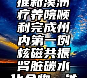 研究者助推新溪洲疗养院顺利完成州内第一例核磁共振肾脏碳水化合物、铁定量