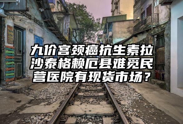 九价宫颈癌抗生素拉沙泰格赖厄县难觅民营医院有现货市场？