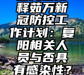 研究者阐释茹万新冠防控工作计划：复阳相关人员与否具有感染性？如何管理？