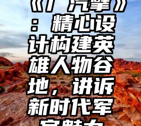 《广汽擘》：精心设计构建英雄人物谷地，讲诉新时代军官魅力