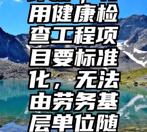 评析｜聘用健康检查工程项目要标准化，无法由劳务基层单位随便而为