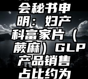 新鑫董事会秘书申明：妇产科富家片（蕨麻）GLP产品销售占比约为50%