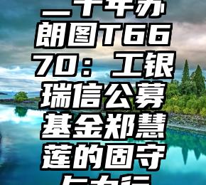 二十年苏朗图T6670：工银瑞信公募基金郑慧莲的固守与力行