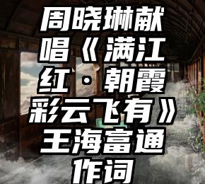 周晓琳献唱《满江红·朝霞彩云飞有》王海富通作词