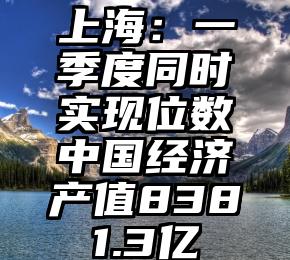 上海：一季度同时实现位数中国经济产值8381.3亿