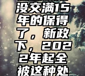 社会保险没交满15年的保得了，新政下，2022年起全被这种处置！